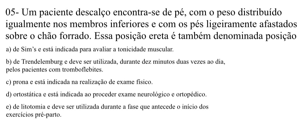 05- Um paciente descalço encontra-se de pé, com o peso distribuído
igualmente nos membros inferiores e com os pés ligeiramente afastados
sobre o chão forrado. Essa posição ereta é também denominada posição
a) de Sim’s e está indicada para avaliar a tonicidade muscular.
b) de Trendelemburg e deve ser utilizada, durante dez minutos duas vezes ao dia,
pelos pacientes com tromboflebites.
c) prona e está indicada na realização de exame físico.
d) ortostática e está indicada ao proceder exame neurológico e ortopédico.
e) de litotomia e deve ser utilizada durante a fase que antecede o início dos
exercícios pré-parto.