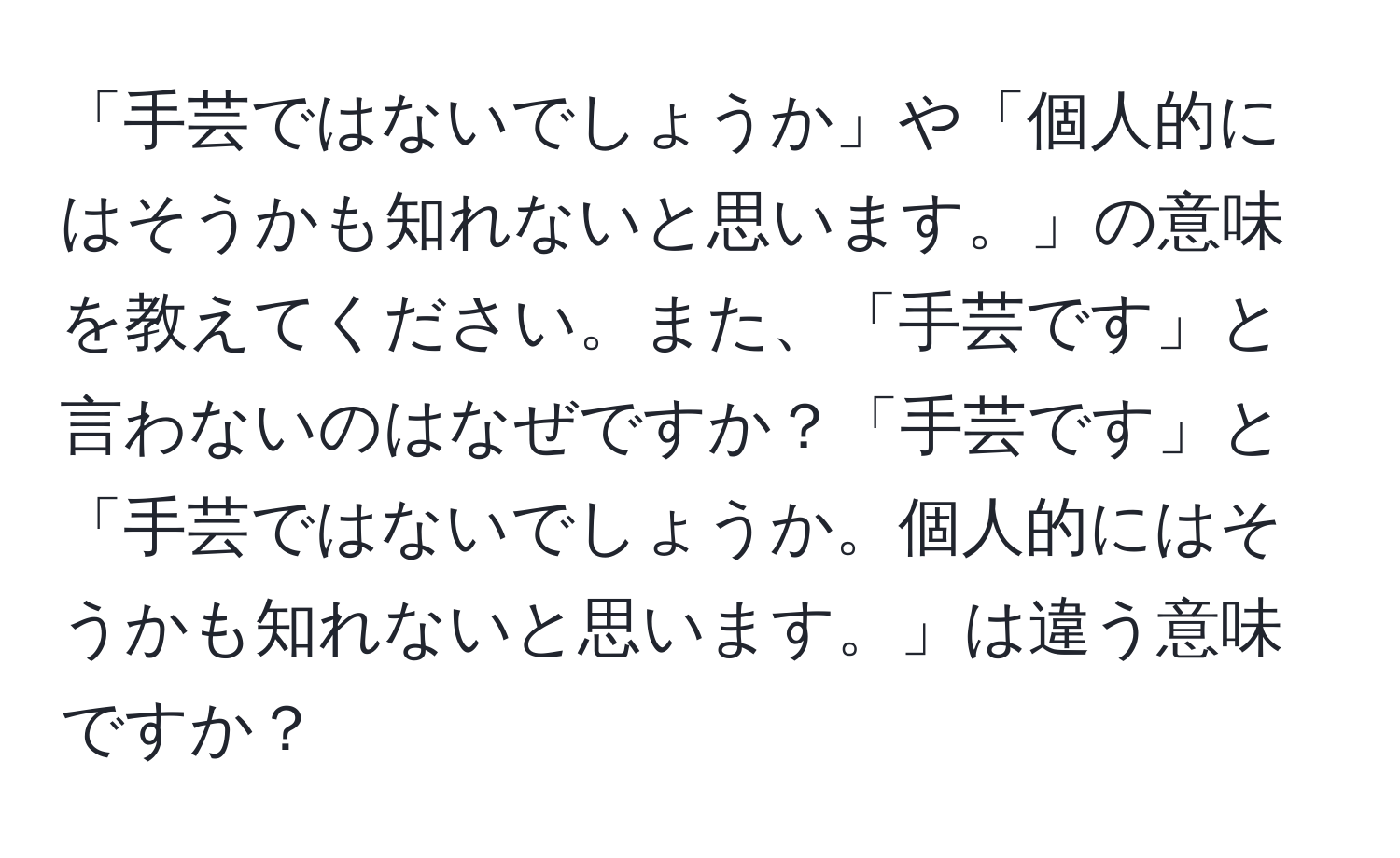 「手芸ではないでしょうか」や「個人的にはそうかも知れないと思います。」の意味を教えてください。また、「手芸です」と言わないのはなぜですか？「手芸です」と「手芸ではないでしょうか。個人的にはそうかも知れないと思います。」は違う意味ですか？