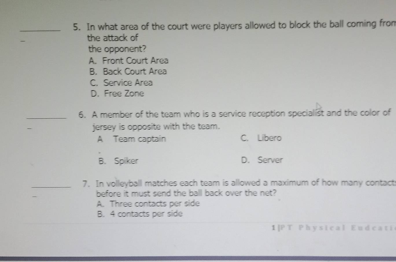 In what area of the court were players allowed to block the ball coming from

the attack of
the opponent?
A. Front Court Area
B. Back Court Area
C. Service Area
D. Free Zone
_6. A member of the team who is a service reception specialist and the color of
jersey is opposite with the team.
A Team captain C. Libero
B. Spiker D. Server
_7. In volleyball matches each team is allowed a maximum of how many contact
before it must send the ball back over the net?
A. Three contacts per side
B. 4 contacts per side
1 | P T P h y s i cal E u d ca t i