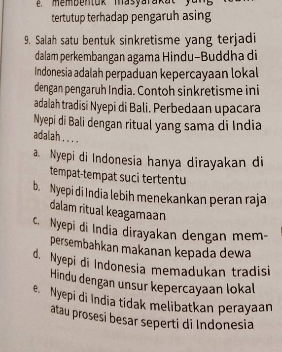 membentuk masyarakat y u 
tertutup terhadap pengaruh asing
9. Salah satu bentuk sinkretisme yang terjadi
dalam perkembangan agama Hindu-Buddha di
Indonesia adalah perpaduan kepercayaan lokal
dengan pengaruh India. Contoh sinkretisme ini
adalah tradisi Nyepi di Bali. Perbedaan upacara
Nyepi di Bali dengan ritual yang sama di India
adalah . . . .
a. Nyepi di Indonesia hanya dirayakan di
tempat-tempat suci tertentu
b. Nyepi di India lebih menekankan peran raja
dalam ritual keagamaan
c. Nyepi di India dirayakan dengan mem-
persembahkan makanan kepada dewa
d. Nyepi di Indonesia memadukan tradisi
Hindu dengan unsur kepercayaan lokal
e. Nyepi di India tidak melibatkan perayaan
atau prosesi besar seperti di Indonesia