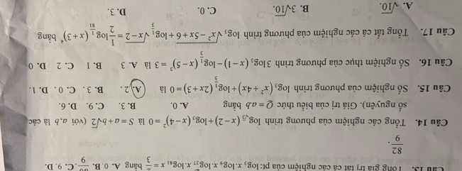 Cầ 13. Tổng giả trị tát cả các nghiệm của pt log _3x.log _9x.log _27x.log _81x= 2/3 bing A. 0.B.frac 9.C.9.D.
 82/9 . 
Câu 14. Tổng các nghiệm của phương trình log _sqrt(3)(x-2)+log _3(x-4)^2=0 là S=a+bsqrt(2) (với a, b là các
số nguyên). Giá trị của biểu thức Q=a.b bàng A. 0. B. 3. C. 9. D. 6.
Câu 15. Số nghiệm của phương trình log _3(x^2+4x)+log _ 1/3 (2x+3)=0 là A. 2. B. 3. C. 0. D. 1.
Câu 16. Số nghiệm thục của phương trình 3log _3(x-1)-log _ 1/3 (x-5)^3=3 là A. 3 B. 1 C. 2 D. 0
Câu 17. Tổng tất cả các nghiệm của phương trình log _3sqrt(x^2-5x+6)+log _ 1/3 sqrt(x-2)= 1/2 log _ 1/81 (x+3)^4bin
A. sqrt(10). B. 3sqrt(10). C. 0. D. 3.