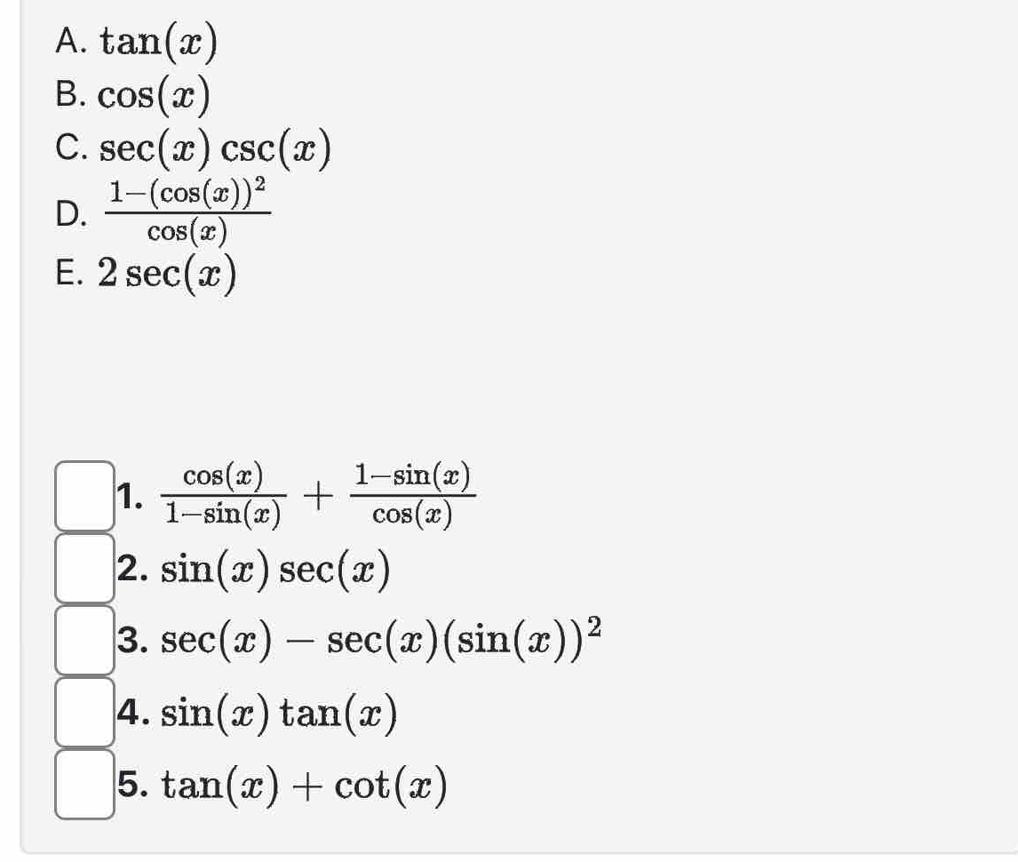 tan (x)
B. cos (x)
C. sec (x)csc (x)
D. frac 1-(cos (x))^2cos (x)
E. 2sec (x)
1.  cos (x)/1-sin (x) + (1-sin (x))/cos (x) 
2. sin (x)sec (x)
3. sec (x)-sec (x)(sin (x))^2
4. sin (x)tan (x)
5. tan (x)+cot (x)