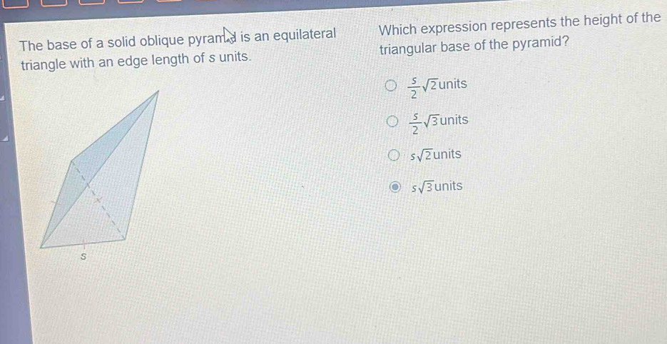 The base of a solid oblique pyramd is an equilateral Which expression represents the height of the
triangle with an edge length of s units. triangular base of the pyramid?
 5/2 sqrt(2)units
 5/2 sqrt(3)units
ssqrt(2)units
ssqrt(3)units