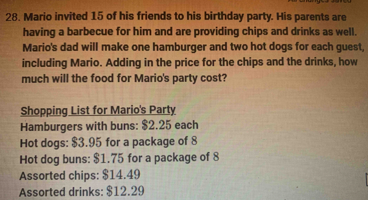 Mario invited 15 of his friends to his birthday party. His parents are 
having a barbecue for him and are providing chips and drinks as well. 
Mario's dad will make one hamburger and two hot dogs for each guest, 
including Mario. Adding in the price for the chips and the drinks, how 
much will the food for Mario's party cost? 
Shopping List for Mario's Party 
Hamburgers with buns: $2.25 each 
Hot dogs: $3.95 for a package of 8
Hot dog buns: $1.75 for a package of 8
Assorted chips: $14.49
Assorted drinks: $12.29