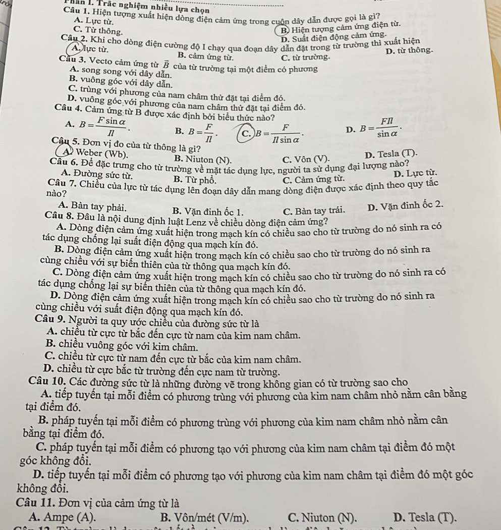 Than 1. Trắc nghiệm nhiều lựa chọn
Câu 1. Hiện tượng xuất hiện dòng điện cảm ứng trong cuộn dây dẫn được gọi là gì?
A. Lực từ.
C. Từ thông.
B Hiện tượng cảm ứng điện từ.
D. Suất điện động cảm ứng.
Câu 2. Khi cho dòng điện cường độ I chạy qua đoạn dây dẫn đặt trong từ trường thì xuất hiện
D. từ thông.
A. lực từ. B. cảm ứng từ. C. từ trường.
Cầu 3. Vecto cảm ứng từ overline B của từ trường tại một điểm có phương
A. song song với dây dẫn.
B. vuông góc với dây dẫn.
C. trùng với phương của nam châm thử đặt tại điểm đó.
D. vuông góc với phương của nam châm thử đặt tại điểm đó.
Câu 4. Cảm ứng từ B được xác định bởi biểu thức nào?
A. B= Fsin alpha /Il . B. B= F/Il . C. B= F/Ilsin alpha  . D. B= FIl/sin alpha  .
Câậu 5. Đơn vị đo của từ thông là gì?
A Weber (Wb). B. Niuton (N). C. Vôn (V).
D. Tesla (T).
Cầu 6. Để đặc trưng cho từ trường về mặt tác dụng lực, người ta sử dụng đại lượng nào?
A. Đường sức từ. B. Từ phổ.
C. Cảm ứng từ. D. Lực từ.
Câu 7. Chiều của lực từ tác dụng lên đoạn dây dẫn mang dòng điện được xác định theo quy tắc
nào?
A. Bàn tay phải. B. Vặn đinh ốc 1. C. Bàn tay trái. D. Vặn đinh ốc 2.
Câu 8. Đâu là nội dung định luật Lenz về chiều dòng điện cảm ứng?
A. Dòng điện cảm ứng xuất hiện trong mạch kín có chiều sao cho từ trường do nó sinh ra có
tác dụng chống lại suất điện động qua mạch kín đó.
B. Dòng điện cảm ứng xuất hiện trong mạch kín có chiều sao cho từ trường do nó sinh ra
cùng chiều với sự biến thiên của từ thông qua mạch kín đó.
C. Dòng điện cảm ứng xuất hiện trong mạch kín có chiều sao cho từ trường do nó sinh ra có
tác dụng chống lại sự biển thiên của từ thông qua mạch kín đó.
D. Dòng điện cảm ứng xuất hiện trong mạch kín có chiều sao cho từ trường do nó sinh ra
cùng chiều với suất điện động qua mạch kín đó.
Câu 9. Người ta quy ước chiều của đường sức từ là
A. chiều từ cực từ bắc đến cực từ nam của kim nam châm.
B. chiều vuông góc với kim châm.
C. chiều từ cực từ nam đến cực từ bắc của kim nam châm.
D. chiều từ cực bắc từ trường đến cực nam từ trường.
Câu 10, Các đường sức từ là những đường vẽ trong không gian có từ trường sao cho
A. tiếp tuyến tại mỗi điểm có phương trùng với phương của kim nam châm nhỏ nằm cân bằng
tại điểm đó.
B. pháp tuyến tại mỗi điểm có phương trùng với phương của kim nam châm nhỏ nằm cân
bằng tại điểm đó.
C. pháp tuyển tại mỗi điểm có phương tạo với phương của kim nam châm tại điểm đó một
góc không đổi.
D. tiếp tuyến tại mỗi điểm có phương tạo với phương của kim nam châm tại điểm đó một góc
không đồi.
Câu 11. Đơn vị của cảm ứng từ là
A. Ampe (A). B. Vôn/mét (V/m). C. Niuton (N). D. Tesla (T).