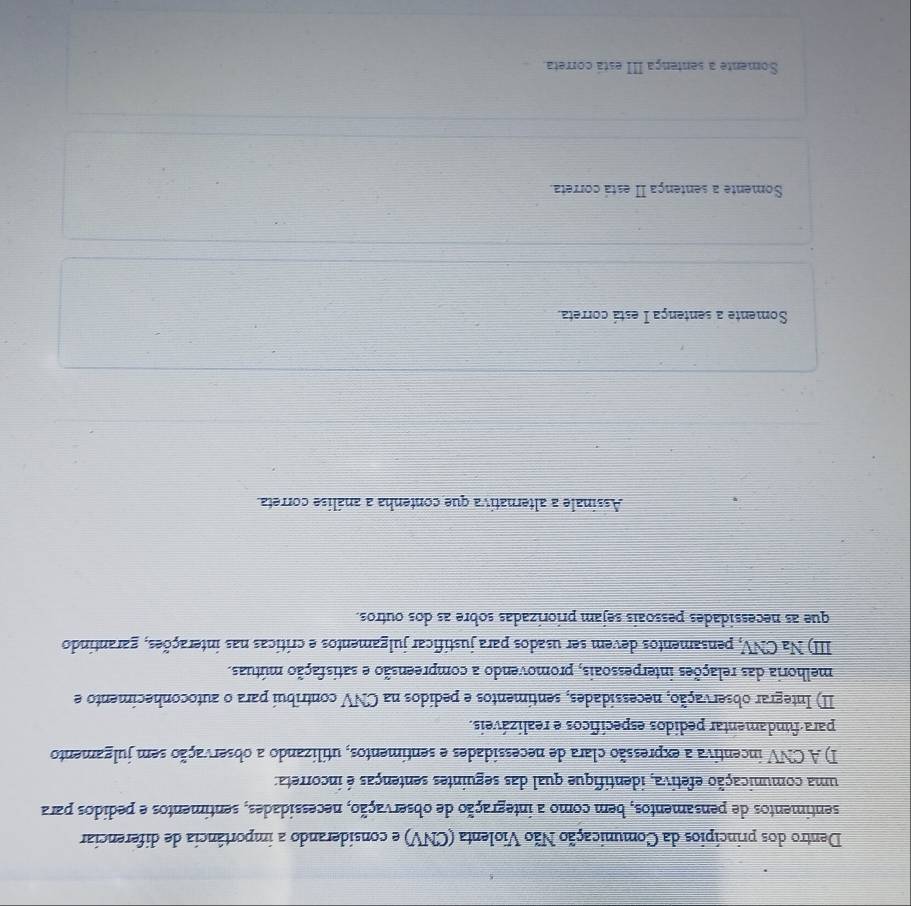 Dentro dos princípios da Comunicação Não Violenta (CNV) e considerando a importância de diferenciar
sentimentos de pensamentos, bem como a integração de observação, necessidades, sentimentos e pedidos para
uma comunicação efetiva, identifique qual das seguintes sentenças é incorreta:
I) A CNV incentiva a expressão clara de necessidades e sentimentos, utilizando a observação sem julgamento
para-fundamentar pedidos específicos e realizáveis.
II) Integrar observação, necessidades, sentimentos e pedidos na CNV contribui para o autoconhecimento e
melhoria das relações interpessoais, promovendo a compreensão e satisfação mútuas.
III) Na CNV, pensamentos devem ser usados para justificar julgamentos e críticas nas interações, garantindo
que as necessidades pessoais sejam priorizadas sobre as dos outros.
Assinale a alternativa que contenha a análise correta.
Somente a sentença I está correta.
Somente a sentença II está correta.
Somente a sentença III está correta.