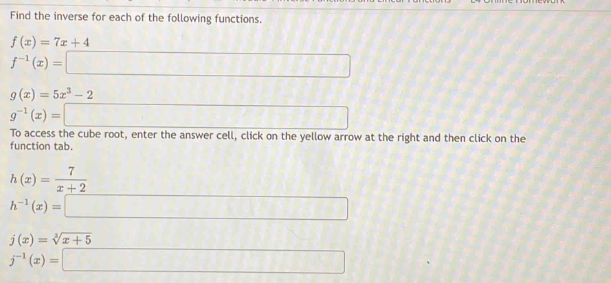 Find the inverse for each of the following functions.
f(x)=7x+4
f^(-1)(x)=□
g(x)=5x^3-2
g^(-1)(x)=□
To access the cube root, enter the answer cell, click on the yellow arrow at the right and then click on the 
function tab.
h(x)= 7/x+2 
h^(-1)(x)= =□
j(x)=sqrt[3](x+5)
j^(-1)(x)=□