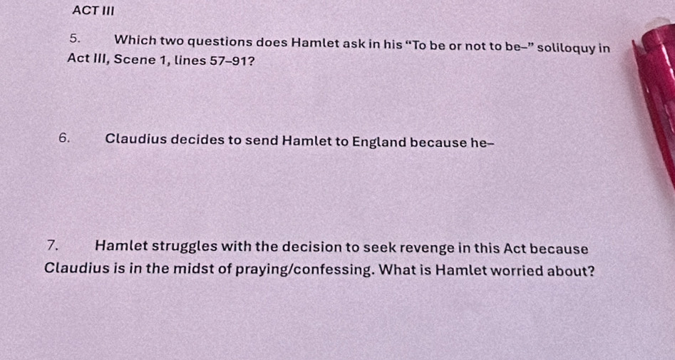 ACT III 
5. Which two questions does Hamlet ask in his “To be or not to be-” soliloquy in 
Act III, Scene 1, lines 57-91? 
6. Claudius decides to send Hamlet to England because he-- 
7. Hamlet struggles with the decision to seek revenge in this Act because 
Claudius is in the midst of praying/confessing. What is Hamlet worried about?