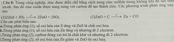 Trong công nghiệp, zinc được điều chế bằng cách nung zinc sulfide trong không khi để tạo thất 
oxide. Sau đó zinc oxide được nung nóng với carbon đề tạo thành zinc. Các phương trình phản ứng xảy 
sau: 
(1) 2ZnS+3O_2xrightarrow InO+2ZnO+2SO_2 (2) ZnO+Cxrightarrow r^(·)Zn+CO
Cho các phát biểu sau: 
a.Trong phản ứng (1), cwidehat wedge  - oxi hóa của S tăng và ZnS là chất oxi hóa. 
b.Trong phản ứng (1), sổ oxi hóa của Zn tăng và nhường đi 2 electron. 
c.Trong phản ứng (2), carbon đóng vai trò là chất khử và nhường đi 2 electron. 
M.Trong phản ứng (2), số oxi hóa của Zn giảm và ZnO bị oxi hóa.