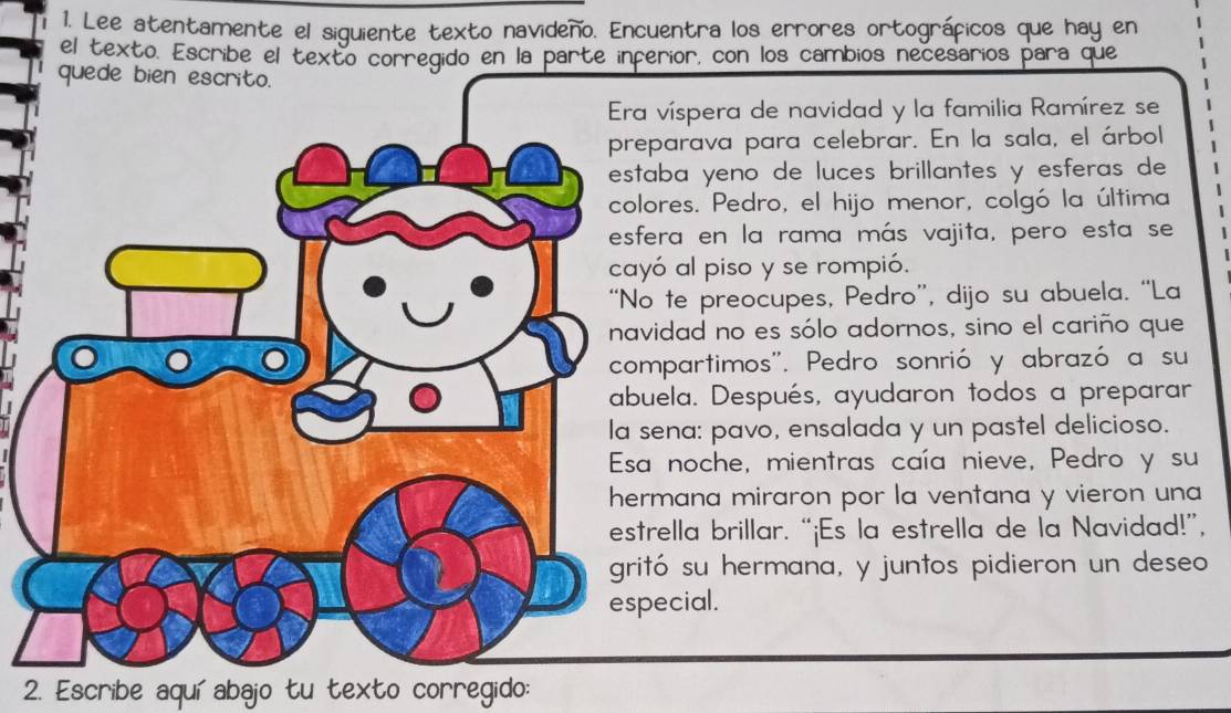 Lee atentamente el siguiente texto navideño. Encuentra los errores ortográficos que hay en 
el texto. Escribe el texto corregido en la parte inferior, con los cambios necesarios para que 
víspera de navidad y la familia Ramírez se 
parava para celebrar. En la sala, el árbol 
aba yeno de luces brillantes y esferas de 
ores. Pedro, el hijo menor, colgó la última 
era en la rama más vajita, pero esta se 
ó al piso y se rompió. 
te preocupes, Pedro”, dijo su abuela. “La 
idad no es sólo adornos, sino el cariño que 
mpartimos''. Pedro sonrió y abrazó a su 
ela. Después, ayudaron todos a preparar 
ena: pavo, ensalada y un pastel delicioso. 
noche, mientras caía nieve, Pedro y su 
mana miraron por la ventana y vieron una 
rella brillar. “¡Es la estrella de la Navidad!”, 
tó su hermana, y juntos pidieron un deseo 
ecial. 
2. Escribe aquí abajo tu texto corregido: