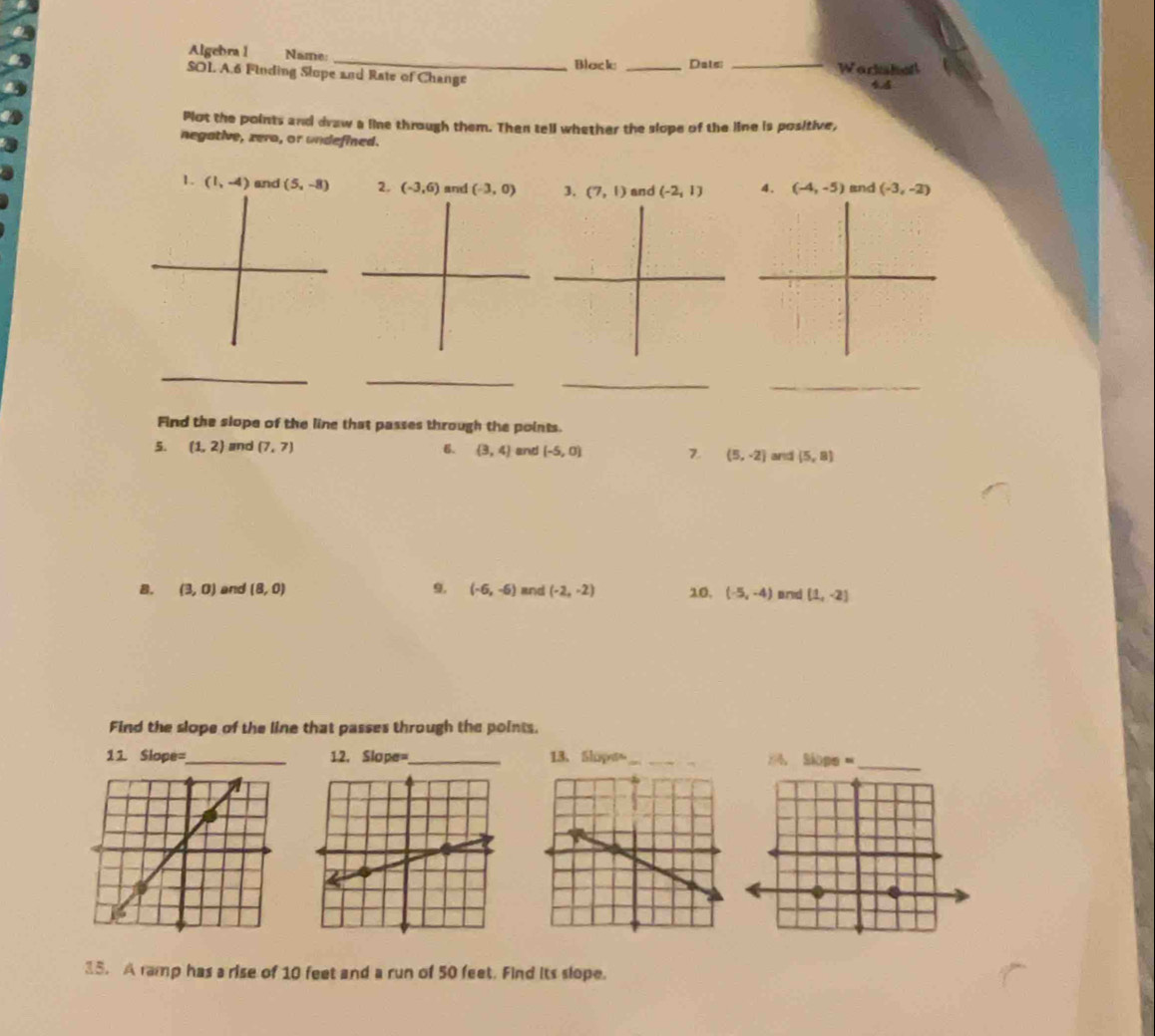 Algebra 1 Name: _Workshel 
SOI. A.6 Finding Slope and Rate of Change Block _Dats:_ 
44 
Plot the points and draw a line through them. Then tell whether the slope of the line is positive, 
negative, zera, or undefined. 
1. (1,-4) and (5,-8) 2. (-3,6) and (-3,0) 3. (7,1) and (-2,1) 4. (-4,-5) and (-3,-2)
_ 
_ 
__ 
Find the slope of the line that passes through the points. 
5. (1,2) and (7,7) 6. (3,4) and (-5,0) 7. (5,-2) and (5,8)
B. (3,0) and (8,0) 9. (-6,-6) and (-2,-2) 10. (-5,-4) and (1,-2)
Find the slope of the line that passes through the points. 
11 Slope=_ 12. Slope=_ 13、 Shipo_ 24. Slope =
15. A ramp has a rise of 10 feet and a run of 50 feet. Find its slope.