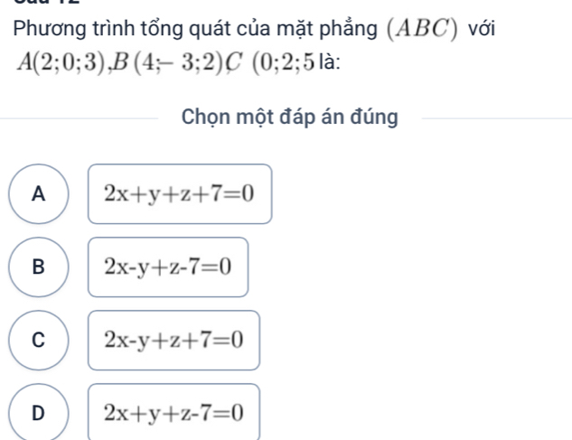 Phương trình tổng quát của mặt phẳng (ABC) với
A(2;0;3), B(4;-3;2)C (0;2;5 là:
Chọn một đáp án đúng
A 2x+y+z+7=0
B 2x-y+z-7=0
C 2x-y+z+7=0
D 2x+y+z-7=0