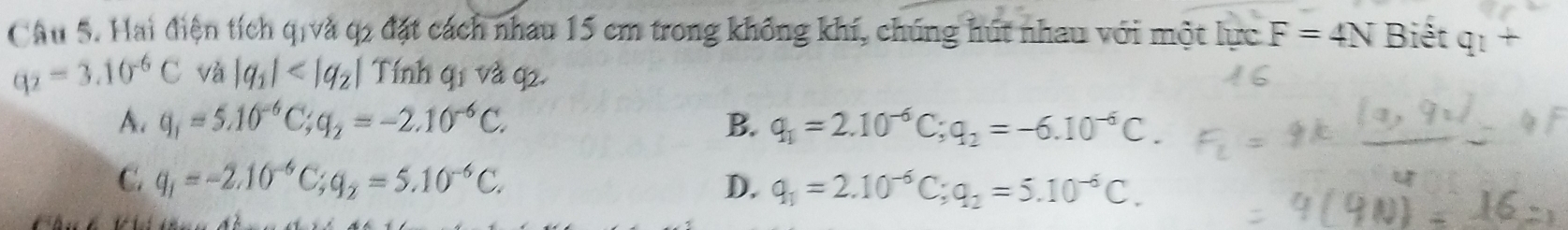 Hai điện tích qivà q2 đặt cách nhau 15 cm trong không khí, chúng hút nhau với một lực F=4N Biết q_1+
q_2=3.10^(-6)C và |q_1| Tính q1 và q2.
A. q_1=5.10^(-6)C; q_2=-2.10^(-6)C. B. q_1=2.10^(-6)C; q_2=-6.10^(-6)C.
C. q_1=-2.10^(-6)C; q_2=5.10^(-6)C. D. q_1=2.10^(-6)C; q_2=5.10^(-6)C.