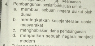 d. keamanan
4. Pembangunan sosial bertujuan untuk ....
a. membuat sebuah negara diakui oleh
dunia
b. meningkatkan kesejahteraan sosial
masyarakat
c. menghabiskan dana pembangunan
d. menjadikan sebuah negara menjadi
modern