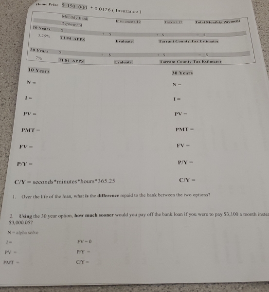 Home Price $450,000+0.0126
10 Years
30 Years
N=
N-
I=
I=
PV=
PV-
PMT=
PMT=
FV=
FV=
P/Y=
P/Y=
C/Y= seconds*minutes*hours*365.25 C/Y=
1. Over the life of the loan, what is the difference repaid to the bank between the two options?
2. Using the 30 year option, how much sooner would you pay off the bank loan if you were to pay $3,100 a month instes
$3,000.05?
N= alpha solve
I-
FV=0
PV=
P/Y=
PMT=
C/Y=