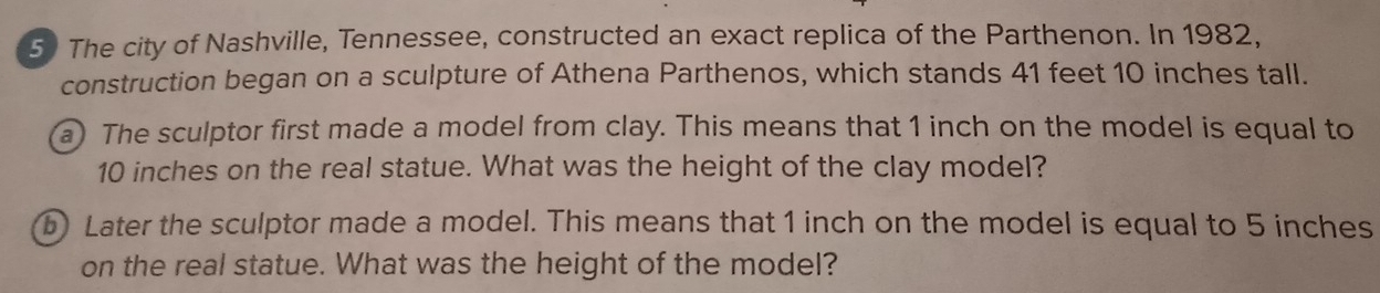 The city of Nashville, Tennessee, constructed an exact replica of the Parthenon. In 1982, 
construction began on a sculpture of Athena Parthenos, which stands 41 feet 10 inches tall. 
a) The sculptor first made a model from clay. This means that 1 inch on the model is equal to
10 inches on the real statue. What was the height of the clay model? 
b Later the sculptor made a model. This means that 1 inch on the model is equal to 5 inches
on the real statue. What was the height of the model?