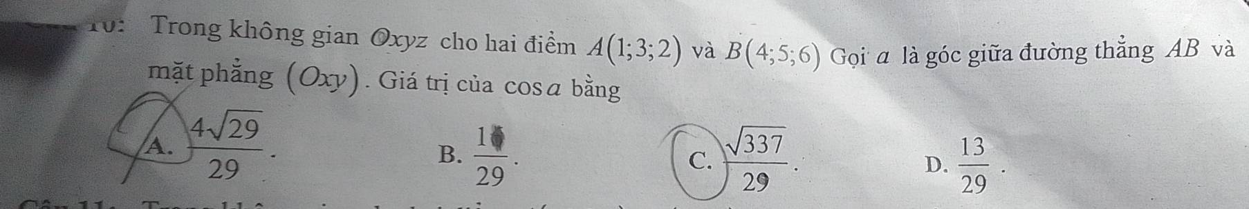 10: Trong không gian Oxyz cho hai điểm A(1;3;2) và B(4;5;6) Gọi a là góc giữa đường thẳng AB và
mặt phẳng (Oxy). Giá trị của cosā bằng
A.  4sqrt(29)/29 .
B.  1/29 . C.  sqrt(337)/29 . D.  13/29 .