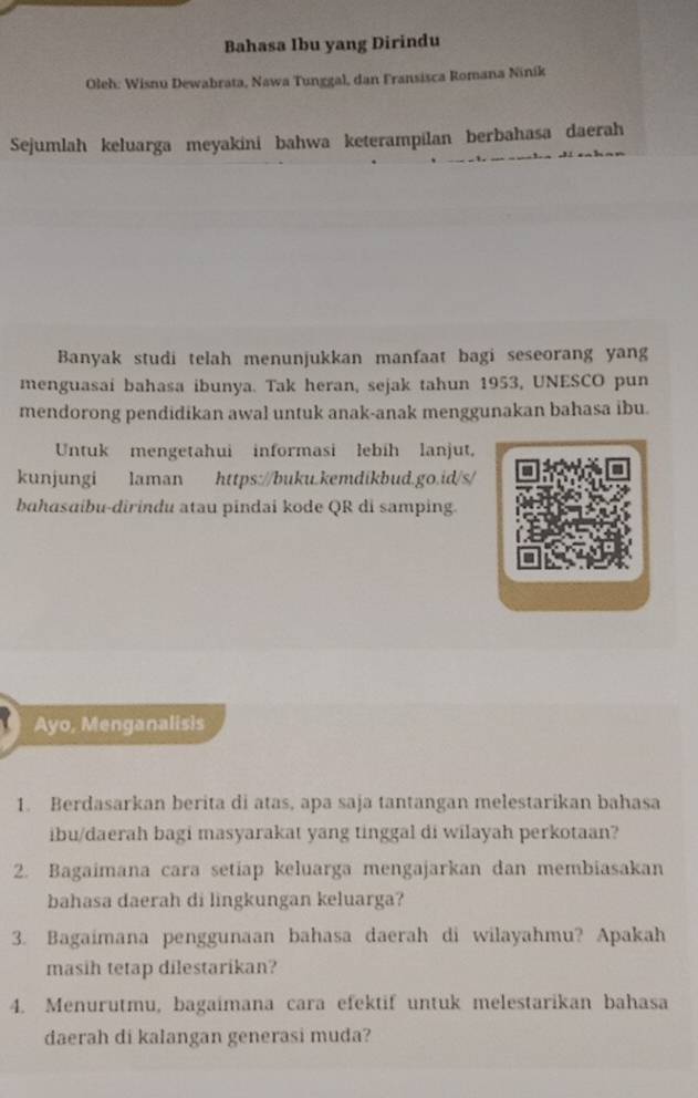 Bahasa Ibu yang Dirindu 
Oleh: Wisnu Dewabrata, Nawa Tunggal, dan Fransisca Romana Ninik 
Sejumlah keluarga meyakini bahwa keterampilan berbahasa daerah 
Banyak studi telah menunjukkan manfaat bagi seseorang yang 
menguasai bahasa ibunya. Tak heran, sejak tahun 1953, UNESCO pun 
mendorong pendidikan awal untuk anak-anak menggunakan bahasa ibu. 
Untuk mengetahui informasi lebih lanjut, 
kunjungi laman https://buku.kemdikbud.go.id/s/ 
bahasɑibu-dirindu atau pindai kode QR di samping. 
Ayo, Menganalisis 
1. Berdasarkan berita di atas, apa saja tantangan melestarikan bahasa 
ibu/daerah bagi masyarakat yang tinggal di wilayah perkotaan? 
2. Bagaimana cara setiap keluarga mengajarkan dan membiasakan 
bahasa daerah di lingkungan keluarga? 
3. Bagaimana penggunaan bahasa daerah di wilayahmu? Apakah 
masih tetap dilestarikan? 
4. Menurutmu, bagaimana cara efektif untuk melestarikan bahasa 
daerah di kalangan generasi muda?