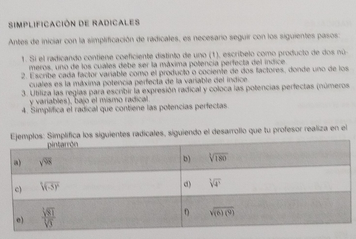 Simplificación de Radicales
Antes de iniciar con la simplificación de radicales, es necesarío seguir con los siguientes pasos:
1. Si el radicando contiene coeficiente distinto de uno (1), escríbelo como producto de dos nú-
meros, uno de los cuales debe ser la máxima potencia perfecta del índice.
2. Escribe cada factor varíable como el producto o cociente de dos factores, donde uno de los
cuales es la máxima potencia perfectá de la variable del índice.
3. Utiliza las reglas para escribir la expresión radical y coloca las potencias perfectas (números
y variables), bajo el mismo radical.
4. Simplifica el radical que contiene las potencias perfectas.
s: Simplífica los siguientes radicales, siguiendo el desarrollo que tu profesor realiza en el