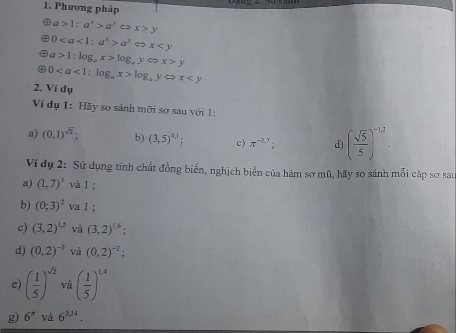 Phương pháp
a>1:a^x>a^yLongleftrightarrow Rightarrow x>y
0a^yLeftrightarrow x
a>1:log _ax>log _ayLeftrightarrow x>y
0log _ayLeftrightarrow x
2. Ví dụ 
Ví dụ 1: Hãy so sánh mỡi sơ sau với 1: 
a) (0,1)^sqrt(2)
b) (3,5)^0,1; 
c) π^(-2,7); d) ( sqrt(5)/5 )^-1,2. 
Ví dụ 2: Sử dụng tính chất đồng biến, nghịch biến của hàm sơ mũ, hãy so sánh mỗi cặp sơ sau 
a) (1,7)^3 và l ; 
b) (0;3)^2 va 1; 
c) (3,2)^1.5 và (3,2)^1,6; . 
d) (0,2)^-3 và (0,2)^-2; 
e) ( 1/5 )^sqrt(2) và ( 1/5 )^1,4
g) 6^(π) và 6^(3,14).