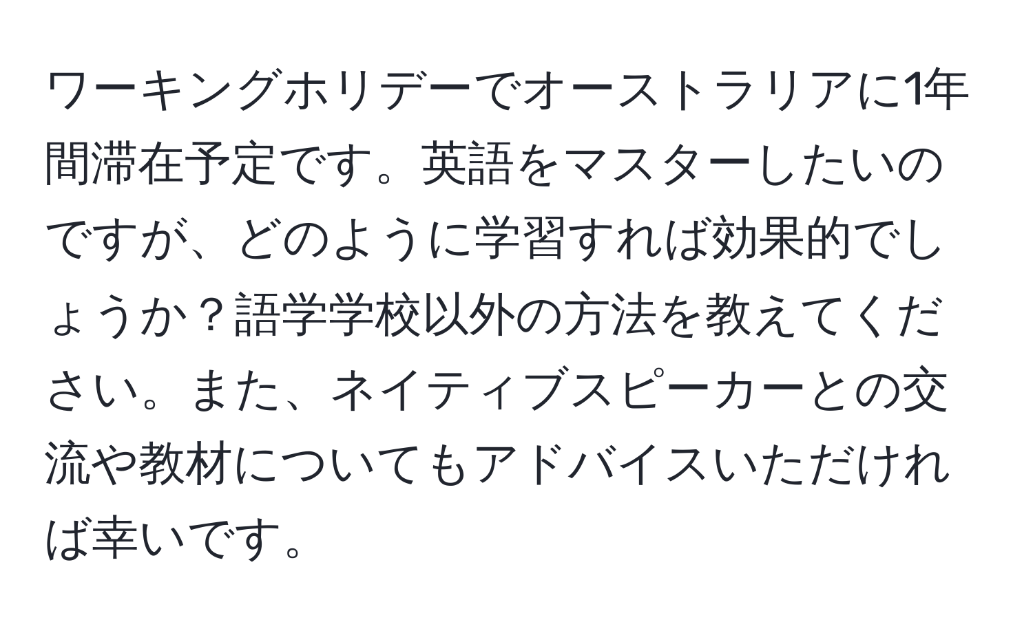 ワーキングホリデーでオーストラリアに1年間滞在予定です。英語をマスターしたいのですが、どのように学習すれば効果的でしょうか？語学学校以外の方法を教えてください。また、ネイティブスピーカーとの交流や教材についてもアドバイスいただければ幸いです。