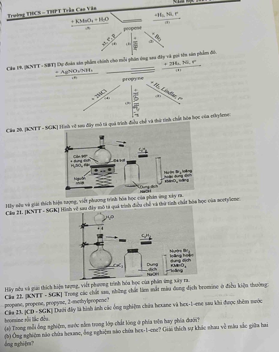 Năm hộc 201
Trường THCS - THPT Trần Cao Vân
beginarrayr _ +KMnO_4+H_2O ^n/_1/_nendarray _  frac +H_2,Ni,t°(I)
propene
beginvmatrix x&x&x^x  x/x^2 &a^(^2)endvmatrix
(3
Câu 19. [KNTT - SBT] Dự đoán sản phẩm chính cho mỗi phân ứng sau đây và gọi tên sản phẩm đó.
frac +2H_2,Ni,t°(1)
Câu 20. [KNTT - SGKrình điều chế và ethylene:
Hãy nêu và giải thích hiện tượng, viết phương trình 
Câu 21. [KNTT - SGK] trình điều chế và thử tính chất hóa học của acetylene:
Hãy nêu và giải thích hiện tượng, viết phương trình hóa học của phản 
Câu 22. [KNTT - SGK] Trong các chất sau, những chất làm mắt màu dung dịch bromine ở điều kiện thường:
propane, propene, propyne, 2-methylpropene?
Câu 23. [CD - SGK] Dưới đây là hình ảnh các ống nghiệm chứa hexane và hex-1-ene sau khi được thêm nước
bromine rồi lắc đều.
(a) Trong mỗi ống nghiệm, nước nằm trong lớp chất lõng ở phía trên hay phía dưới?
(b) Ông nghiệm nào chứa hexane, ống nghiệm nào chứa hex-1-ene? Giải thích sự khác nhau về màu sắc giữa hai
ống nghiệm?