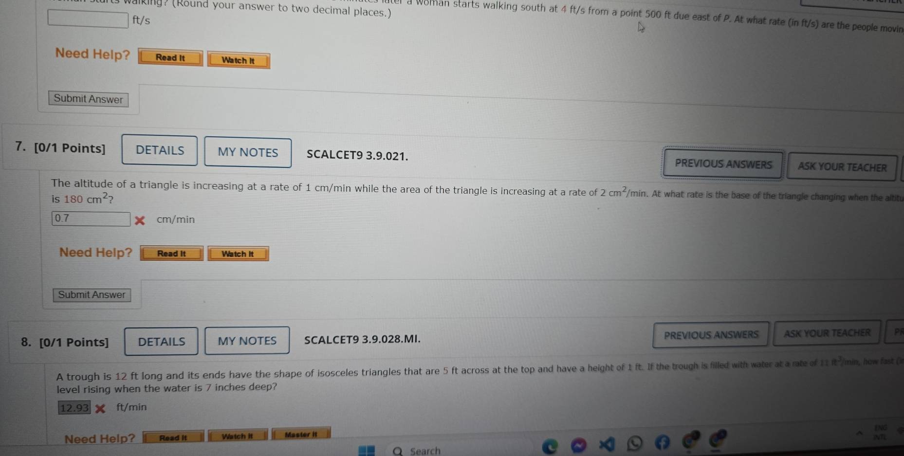 alking? (Round your answer to two decimal places.) 
a Woman starts walking south at 4 ft/s from a point 500 ft due east of P. At what rate (in ft/s) are the people movin
ft/s
Need Help? Read It Watch It 
Submit Answer 
7. [0/1 Points] DETAILS MY NOTES SCALCET9 3.9.021. ASK YOUR TEACHER 
PREVIOUS ANSWERS 
The altitude of a triangle is increasing at a rate of 1 cm/min while the area of the triangle is increasing at a rate of 2cm^2/ min. At what rate is the base of the triangle changing when the altitu 
is 180cm^2 ?
0.7 cm/min
Need Help? Read It Watch It 
Submit Answer 
8. [0/1 Points] DETAILS MY NOTES SCALCET9 3.9.028.MI. PREVIOUS ANSWERS ASK YOUR TEACHER Pi 
A trough is 12 ft long and its ends have the shape of isosceles triangles that are 5 ft across at the top and have a height of 1 ft. If the trough is filled with water at a rate of 11 it²/min, how fast ( 
level rising when the water is 7 inches deep?
12.93 ft/min
Need Help? Read it Watch it Master it 
Search