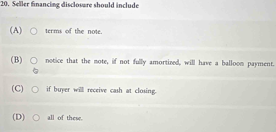 Seller financing disclosure should include
(A) terms of the note.
(B) notice that the note, if not fully amortized, will have a balloon payment.
(C) if buyer will receive cash at closing.
(D) all of these.