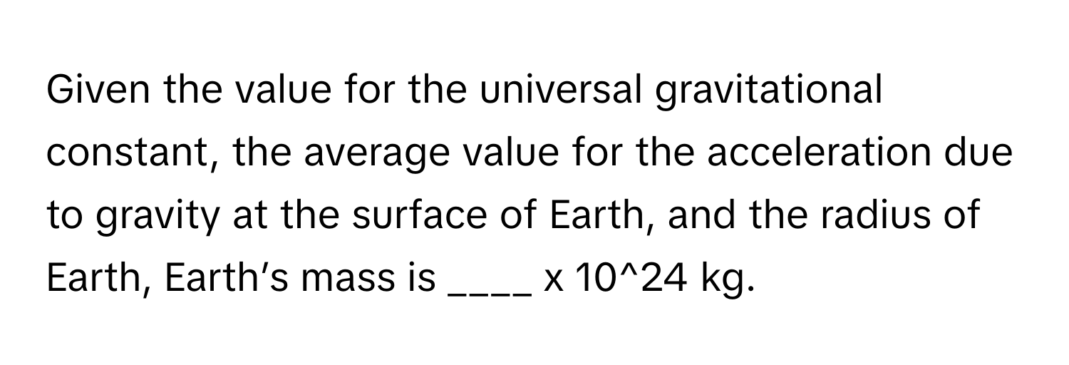 Given the value for the universal gravitational constant, the average value for the acceleration due to gravity at the surface of Earth, and the radius of Earth, Earth’s mass is ____ x 10^24 kg.