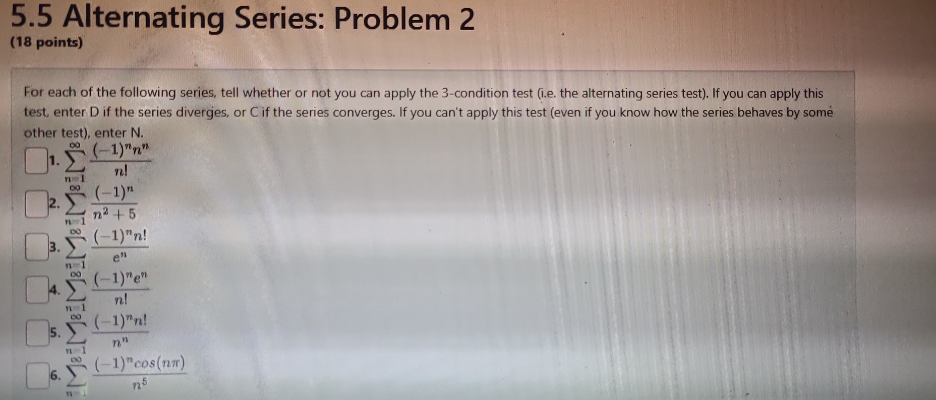 5.5 Alternating Series: Problem 2 
(18 points) 
For each of the following series, tell whether or not you can apply the 3 -condition test (i.e. the alternating series test). If you can apply this 
test, enter D if the series diverges, or C if the series converges. If you can't apply this test (even if you know how the series behaves by somé 
other test), enter N. 
1. sumlimits _(n=1)^(∈fty)frac (-1)^nn^nn!
2. sumlimits _(n=1)^(∈fty)frac (-1)^nn^2+5
3. sumlimits _(n=1)^(∈fty)frac (-1)^nn!e^n
4. sumlimits _(n=1)^(∈fty)frac (-1)^ne^nn!
5. sumlimits _(n=1)^(∈fty)frac (-1)^nn!n^n
6. sumlimits _(n=1)^(∈fty)frac (-1)^ncos (nπ )n^5