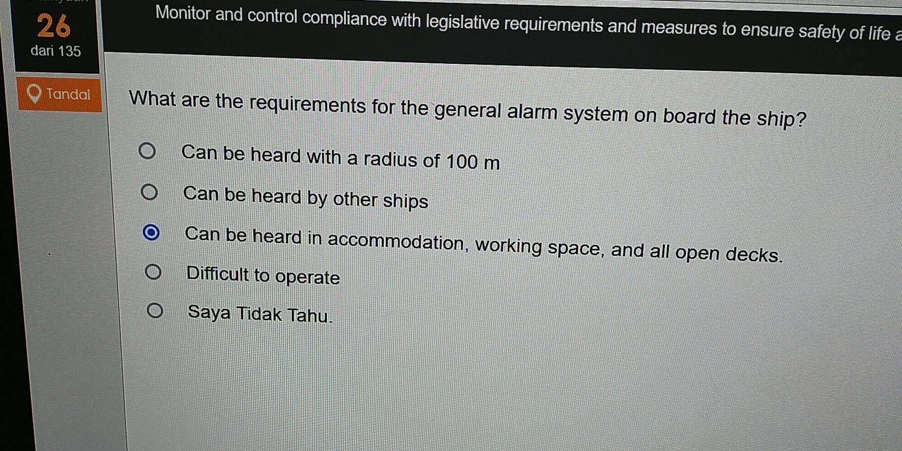 Monitor and control compliance with legislative requirements and measures to ensure safety of life a
dari 135
Tandai What are the requirements for the general alarm system on board the ship?
Can be heard with a radius of 100 m
Can be heard by other ships
Can be heard in accommodation, working space, and all open decks.
Difficult to operate
Saya Tidak Tahu