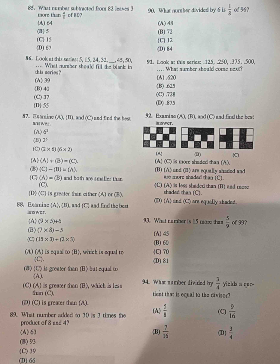 What number subtracted from 82 leaves 3 90. What number divided by 6 is  1/8  of 96?
more than  4/5  of 80?
(A) 64 (A)48
(B) 5 (B) 72
(C) 15 (C) 12
(D) 67 (D) 84
86. Look at this series: 5, 15, 24, 32,_ ___, 45,50, 91. Look at this series: .125, .250, .375, .500,
.... What number should fill the blank in
this series? ….. What number should come next?
(A) 39 (A) .620
(B) 40 (B) .625
(C) 37 (C) .728
(D) 55 (D) .875
87. Examine (A), (B), and (C) and find the best 92. Examine (A), (B), and (C) and find the best
answer. answer.
(A) 6^2
(B) 2^6
(C) (2* 6)(6* 2)
(A) (B) (C)
(A) (A)+(B)=(C). (A) (C) is more shaded than (A).
(B) (C)-(B)=(A). (B) (A) and (B) are equally shaded and
(C) (A)=(B) and both are smaller than are more shaded than (C).
(C). (C) (A) is less shaded than (B) and more
(D) (C) is greater than either (A) or (B).
shaded than (C).
(D) (A) and (C) are equally shaded.
88. Examine (A), (B), and (C) and find the best
answer.
(A) (9* 5)+6 93. What number is 15 more than  5/9  of 99?
(B) (7* 8)-5 (A) 45
(C) (15* 3)+(2* 3)
(B) 60
(A) (A) is equal to (B), which is equal to (C) 70
(C). (D) 81
(B) (C) is greater than (B) but equal to
(A).
(C) (A) is greater than (B), which is less 94. What number divided by  3/4  yields a quo-
than (C). tient that is equal to the divisor?
(D) (C) is greater than (A).
89. What number added to 30 is 3 times the (A)  5/8 
(C)  9/16 
product of 8 and 4?
(A) 63 (B)  7/16  (D)  3/4 
(B) 93
(C) 39
(D) 66