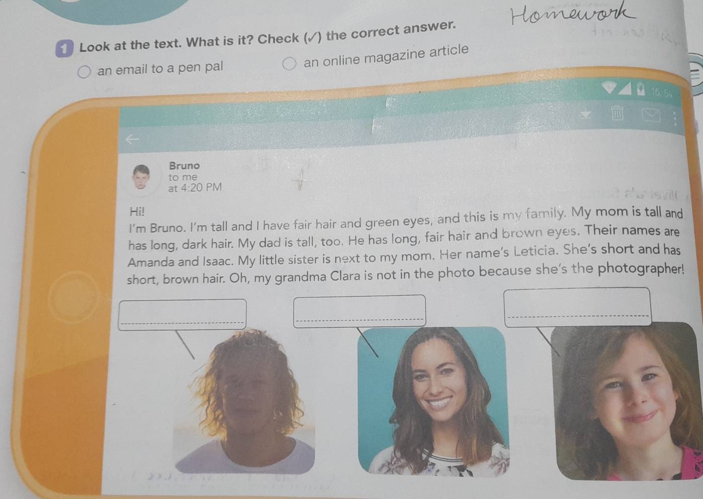 Look at the text. What is it? Check (✓) the correct answer. 
an email to a pen pal 
an online magazine article 
Bruno 
to me 
at 4:20 PM 
Hi! 
I'm Bruno. I'm tall and I have fair hair and green eyes, and this is my family. My mom is tall and 
has long, dark hair. My dad is tall, too. He has long, fair hair and brown eyes. Their names are 
Amanda and Isaac. My little sister is next to my mom. Her name's Leticia. She's short and has 
short, brown hair. Oh, my grandma Clara is not in the photo because she's the photographer! 
_ 
_ 
_ 
_