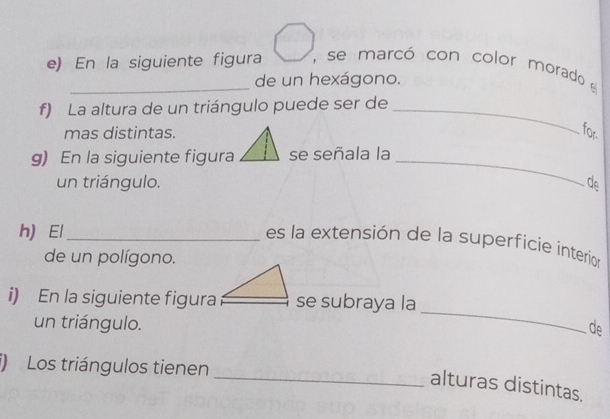 En la siguiente figura , se marcó con color morado 
de un hexágono. 
f) La altura de un triángulo puede ser de_ 
mas distintas. for. 
g) En la siguiente figura se señala la_ 
un triángulo. do 
h) El_ 
es la extensión de la superficie interion 
de un polígono. 
_ 
i) En la siguiente figurase subraya la 
un triángulo. de 
i) Los triángulos tienen 
_alturas distintas.