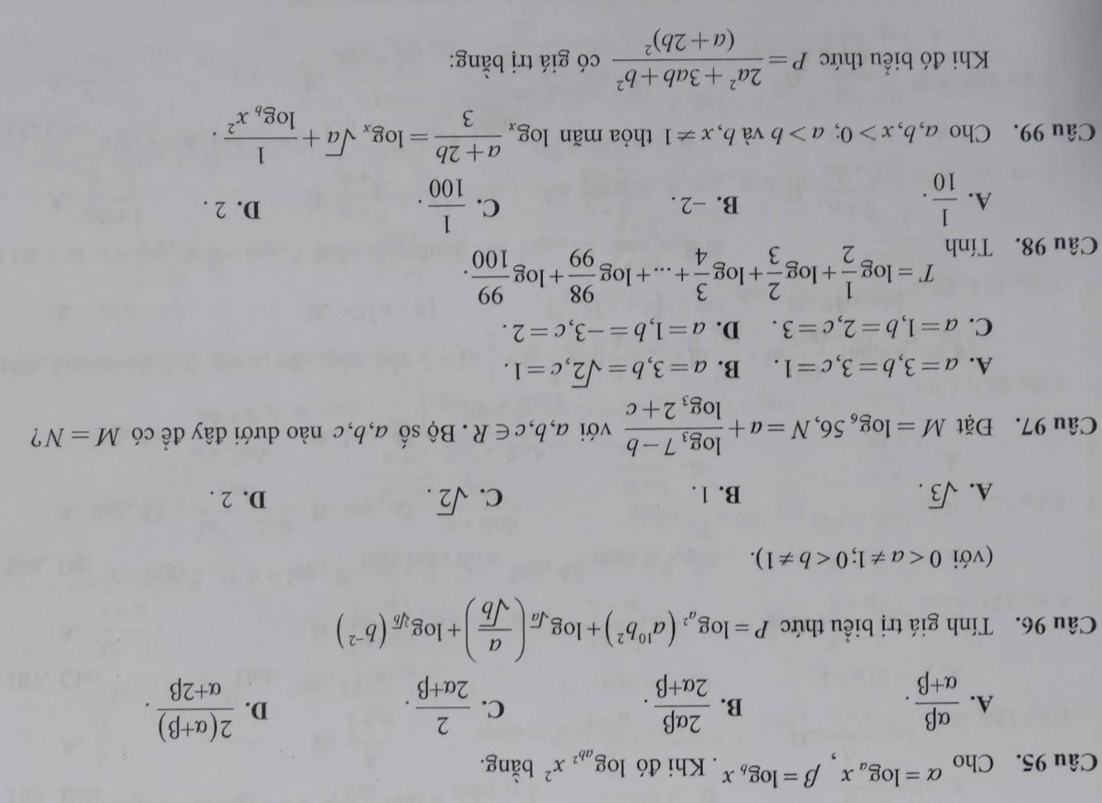 Cho alpha =log _ax,beta =log _bx. Khi đó log _ab^2x^2 bằng.
A.  alpha beta /alpha +beta  .  2alpha beta /2alpha +beta  .  2/2alpha +beta  .  (2(alpha +beta ))/alpha +2beta  .
B.
C.
D.
Câu 96. Tính giá trị biểu thức P=log _a^2(a^(10)b^2)+log _sqrt(a)( a/sqrt(b) )+log _sqrt[3](b)(b^(-2))
(với 0
A. sqrt(3). B. 1. C. sqrt(2). D. 2 .
Câu 97. Đặt M=log _656,N=a+frac log _37-blog _32+c với a,b,c∈ R. Bộ số a,b,c nào dưới đây để có M=N ?
A. a=3,b=3,c=1. B. a=3,b=sqrt(2),c=1.
C. a=1,b=2,c=3. D. a=1,b=-3,c=2.
Câu 98. Tính
T=log  1/2 +log  2/3 +log  3/4 +...+log  98/99 +log  99/100 .
A.  1/10 . B. −2 . C.  1/100 . D. 2 .
Câu 99. Cho a,b,x>0;a>b và b. x!= 1 thỏa mãn log _x (a+2b)/3 =log _xsqrt(a)+frac 1log _bx^2.
Khi đó biểu thức P=frac 2a^2+3ab+b^2(a+2b)^2 có giá trị bằng: