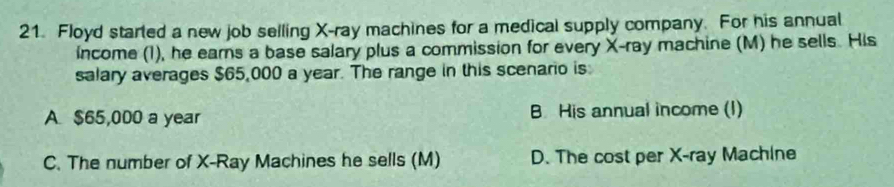 Floyd started a new job selling X -ray machines for a medical supply company. For his annual
income (1), he earns a base salary plus a commission for every X -ray machine (M) he sells. His
salary averages $65,000 a year. The range in this scenario is
A $65,000 a year B. His annual income (I)
C. The number of X -Ray Machines he sells (M) D. The cost per X -ray Machine