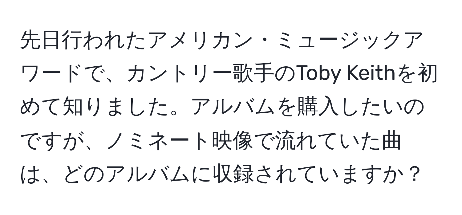 先日行われたアメリカン・ミュージックアワードで、カントリー歌手のToby Keithを初めて知りました。アルバムを購入したいのですが、ノミネート映像で流れていた曲は、どのアルバムに収録されていますか？