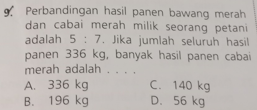 Perbandingan hasil panen bawang merah
dan cabai merah milik seorang petani 
adalah 5:7. Jika jumlah seluruh hasil
panen 336 kg, banyak hasil panen cabai
merah adalah . . . .
A. 336 kg C. 140 kg
B. 196 kg D. 56 kg