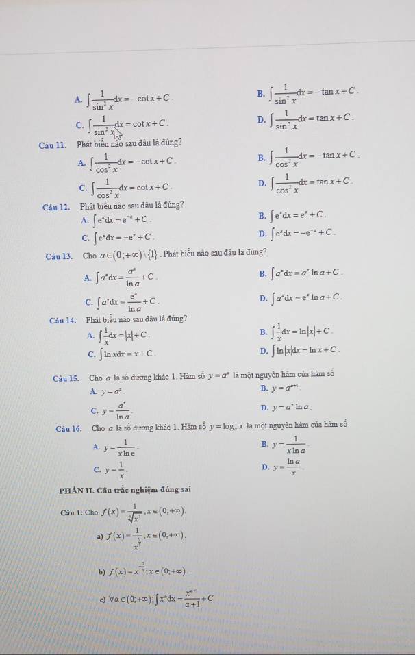 A. ∈t  1/sin^2x dx=-cot x+C.
B. ∈t  1/sin^2x dx=-tan x+C.
C. ∈t  1/sin^2x dx=cot x+C.
D. ∈t  1/sin^2x dx=tan x+C.
Cầu 11. Phát biểu nào sau đầu là đúng?
B.
A. ∈t  1/cos^2x dx=-cot x+C. ∈t  1/cos^2x dx=-tan x+C.
D.
C. ∈t  1/cos^2x dx=cot x+C ∈t  1/cos^2x dx=tan x+C.
Câu 12. Phát biểu nào sau đâu là đúng?
A. ∈t e^xdx=e^(-x)+C.
B. ∈t e^xdx=e^x+C.
C. ∈t e^xdx=-e^x+C.
D. ∈t e^xdx=-e^(-x)+C.
Câu 13. Cho a∈ (0;+∈fty ) 1 Phát biểu nào sau đầu là đứng?
A. ∈t a^sdx= a^s/ln a +C.
B. ∈t a^xdx=a^xln a+C.
C. ∈t a^xdx= e^2/ln a +C.
D. ∈t a^xdx=e^xln a+C.
Câu 14. Phát biểu nào sau đâu là đúng?
B.
A. ∈t  1/x dx=|x|+C. ∈t  1/x dx=ln |x|+C.
D.
C. ∈t ln xdx=x+C. ∈t ln |x|dx=ln x+C.
Câu 15. Cho & là số dương khác 1. Hàm số y=a^x là một nguyên hãm của hàm số
A. y=a^x.
B. y=a^(x+1).
C. y= a^x/ln a .
D. y=a^2ln a.
Câu 16. Cho a là số dương khác 1. Hàm số y=log _ax là một nguyên hàm của hàm số
B.
A. y= 1/xln e  y= 1/xln a .
C. y= 1/x . y= ln a/x .
D.
PHÁN II. Cầu trắc nghiệm đúng sai
Câu l: Cho f(x)= 1/sqrt[7](x^7) ;x∈ (0;+∈fty ).
a) f(x)=frac 1x^(frac 9)5;x∈ (0;+∈fty ).
b) f(x)=x^(-frac 7)9;x∈ (0;+∈fty ).
c) forall a∈ (0;+∈fty );∈t x^ndx= (x^(n+1))/a+1 +C