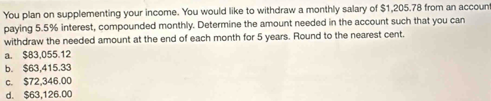 You plan on supplementing your income. You would like to withdraw a monthly salary of $1,205.78 from an account
paying 5.5% interest, compounded monthly. Determine the amount needed in the account such that you can
withdraw the needed amount at the end of each month for 5 years. Round to the nearest cent.
a. $83,055.12
b. $63,415.33
c. $72,346.00
d. $63,126.00