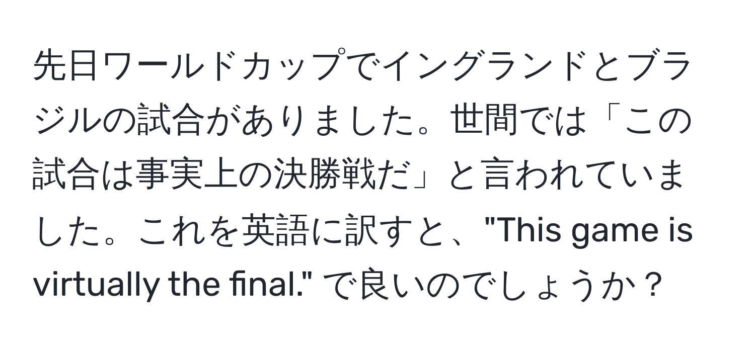 先日ワールドカップでイングランドとブラジルの試合がありました。世間では「この試合は事実上の決勝戦だ」と言われていました。これを英語に訳すと、"This game is virtually the final." で良いのでしょうか？