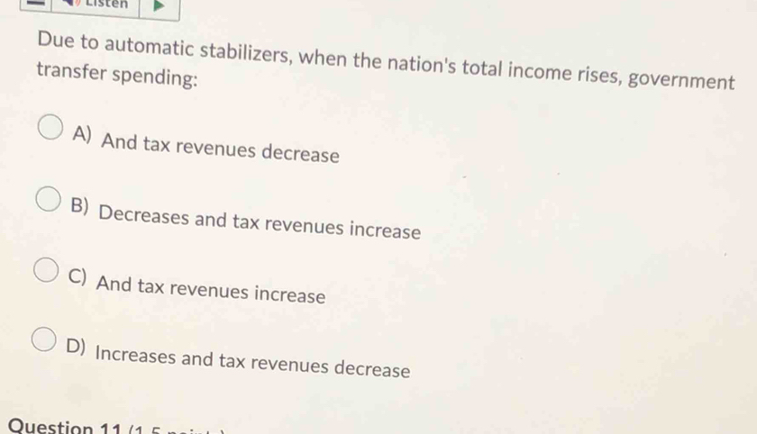 Listen
Due to automatic stabilizers, when the nation's total income rises, government
transfer spending:
A) And tax revenues decrease
B) Decreases and tax revenues increase
C) And tax revenues increase
D) Increases and tax revenues decrease
Ouestion 11 /1