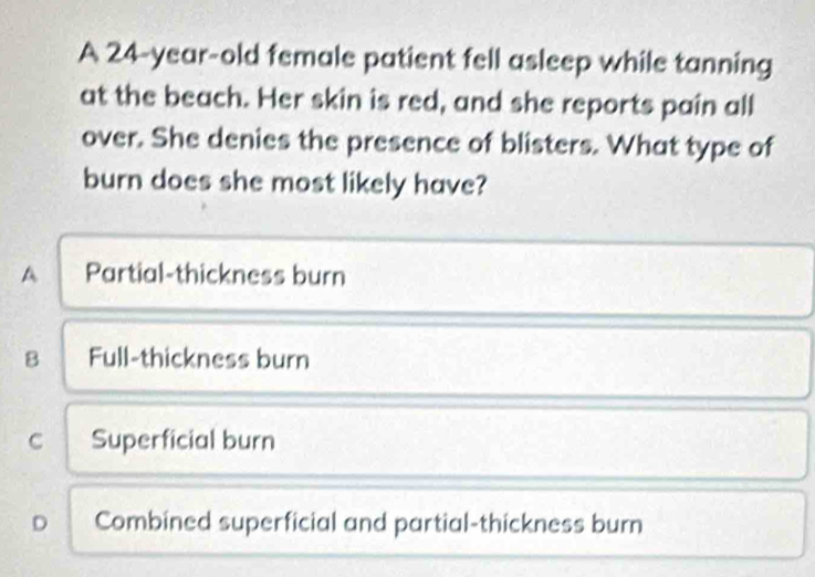 A 24-year-old female patient fell asleep while tanning
at the beach. Her skin is red, and she reports pain all
over. She denies the presence of blisters. What type of
burn does she most likely have?
A Partial-thickness burn
B Full-thickness burn
C Superficial burn
D Combined superficial and partial-thickness burn