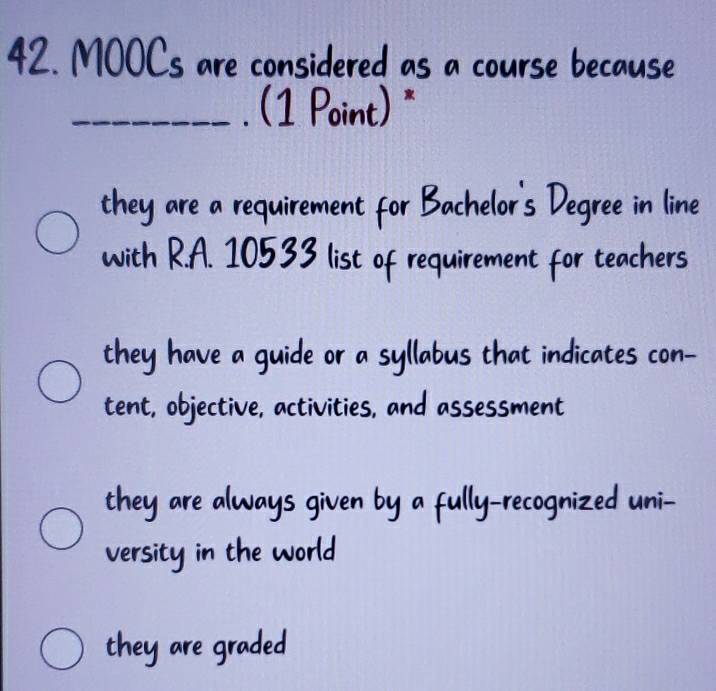 MOOCs are considered as a course because
_. (1 Point) *
they are a requirement for Bachelor's Degree in line
with R.A. 10533 list of requirement for teachers
they have a guide or a syllabus that indicates con-
tent, objective, activities, and assessment
they are always given by a fully-recognized uni-
versity in the world
they are graded