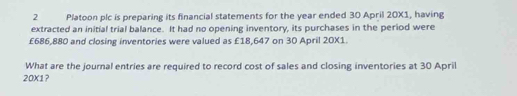 Platoon plc is preparing its financial statements for the year ended 30 April 20X1, having 
extracted an initial trial balance. It had no opening inventory, its purchases in the period were
£686,880 and closing inventories were valued as £18,647 on 30 April 20X1. 
What are the journal entries are required to record cost of sales and closing inventories at 30 April 
20X1?