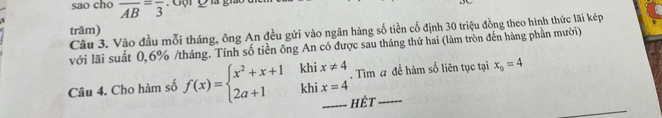 sao cho overline AB=overline 3
trăm) 
Câu 3. Vào đầu mỗi tháng, ông An đều gửi vào ngân hàng số tiền cố định 30 triệu đồng theo hình thức lãi kép 
với lãi suất 0, 6% /tháng. Tính số tiền ông An có được sau tháng thứ hai (làm tròn đến hàng phần mười) 
Câu 4. Cho hàm số f(x)=beginarrayl x^2+x+1 2a+1endarray. beginarrayr khix!= 4 khix=4endarray. Tìm a đề hàm số liên tục tại x_0=4
_hét