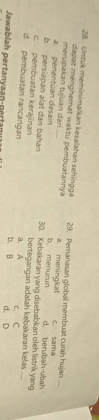 Untuk meminimalkan kesalahan sehingga 29. Pemanasan global membuat curah hujan ....
dapat menghemat waktu pembuatannya a. meningkat c. sama
merupakan tujuan dari .... b. menurun
a. penentùan desain
d. berubah-ubah
b. persiapan alat dan bahan
30. Kebakaran yang disebabkan oleh listrik yang
c. pembuatan kerajinan
bertegangan adalah kebakaran kelas ....
d. pembuatan rancangan
a. A c. C
b. B d. D
Jawablah pertanyaan-pertan