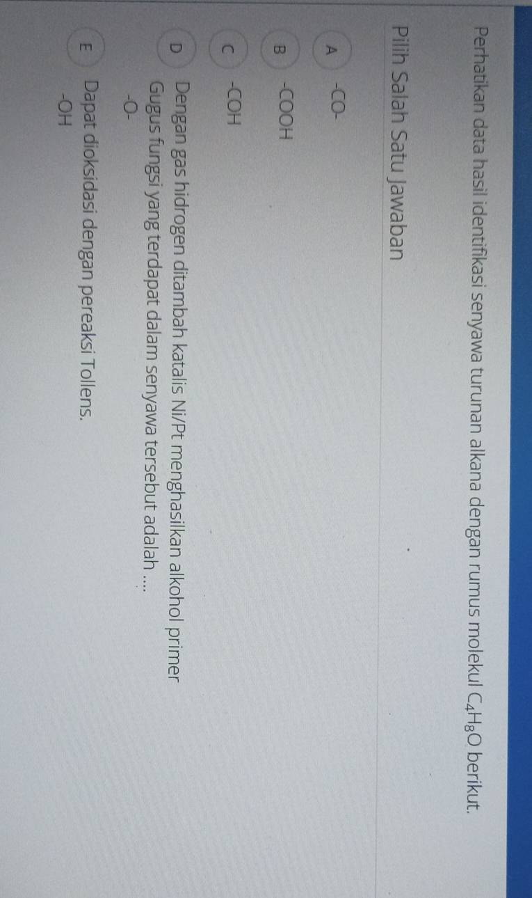 Perhatikan data hasil identifikasi senyawa turunan alkana dengan rumus molekul C_4H_8O berikut.
Pilih Salah Satu Jawaban
A -CO-
B -COOH
Cì -COH
D Dengan gas hidrogen ditambah katalis Ni/Pt menghasilkan alkohol primer
Gugus fungsi yang terdapat dalam senyawa tersebut adalah ....
-O-
E Dapat dioksidasi dengan pereaksi Tollens.
-OH