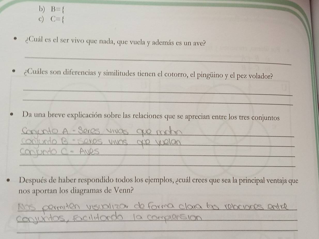 B=
c) C=
¿Cuál es el ser vivo que nada, que vuela y además es un ave? 
_ 
¿Cuáles son diferencias y similitudes tienen el cotorro, el pingüino y el pez volador? 
_ 
_ 
Da una breve explicación sobre las relaciones que se aprecian entre los tres conjuntos 
_ 
_ 
_ 
_ 
Después de haber respondido todos los ejemplos, ¿cuál crees que sea la principal ventaja que 
nos aportan los diagramas de Venn? 
_ 
_ 
_