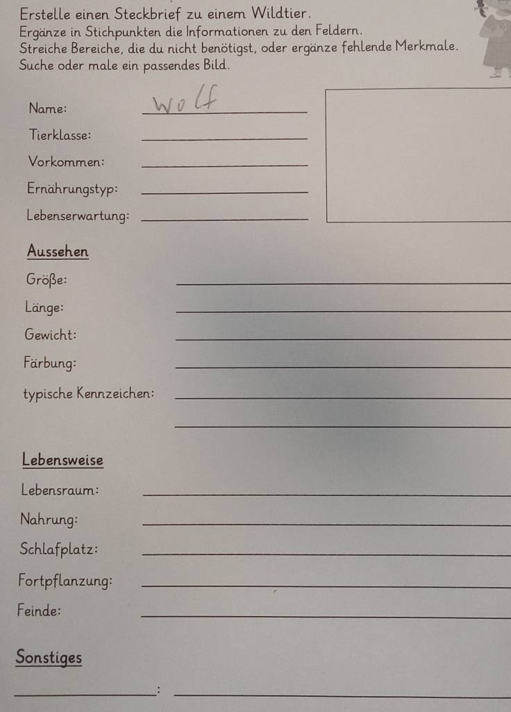 Erstelle einen Steckbrief zu einem Wildtier. 
Ergänze in Stichpunkten die Informationen zu den Feldern. 
Streiche Bereiche, die du nicht benötigst, oder ergänze fehlende Merkmale. 
Suche oder male ein passendes Bild. 
Name: 
_ 
Tierklasse:_ 
Vorkommen:_ 
Ernährungstyp:_ 
Lebenserwartung:_ 
Aussehen 
Größe: 
_ 
Länge: 
_ 
Gewicht: 
_ 
Färbung: 
_ 
typische Kennzeichen:_ 
_ 
Lebensweise 
Lebensraum:_ 
Nahrung: 
_ 
Schlafplatz:_ 
Fortpflanzung:_ 
Feinde: 
_ 
Sonstiges 
__: